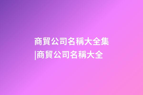 商貿公司名稱大全集|商貿公司名稱大全-第1張-公司起名-玄機派